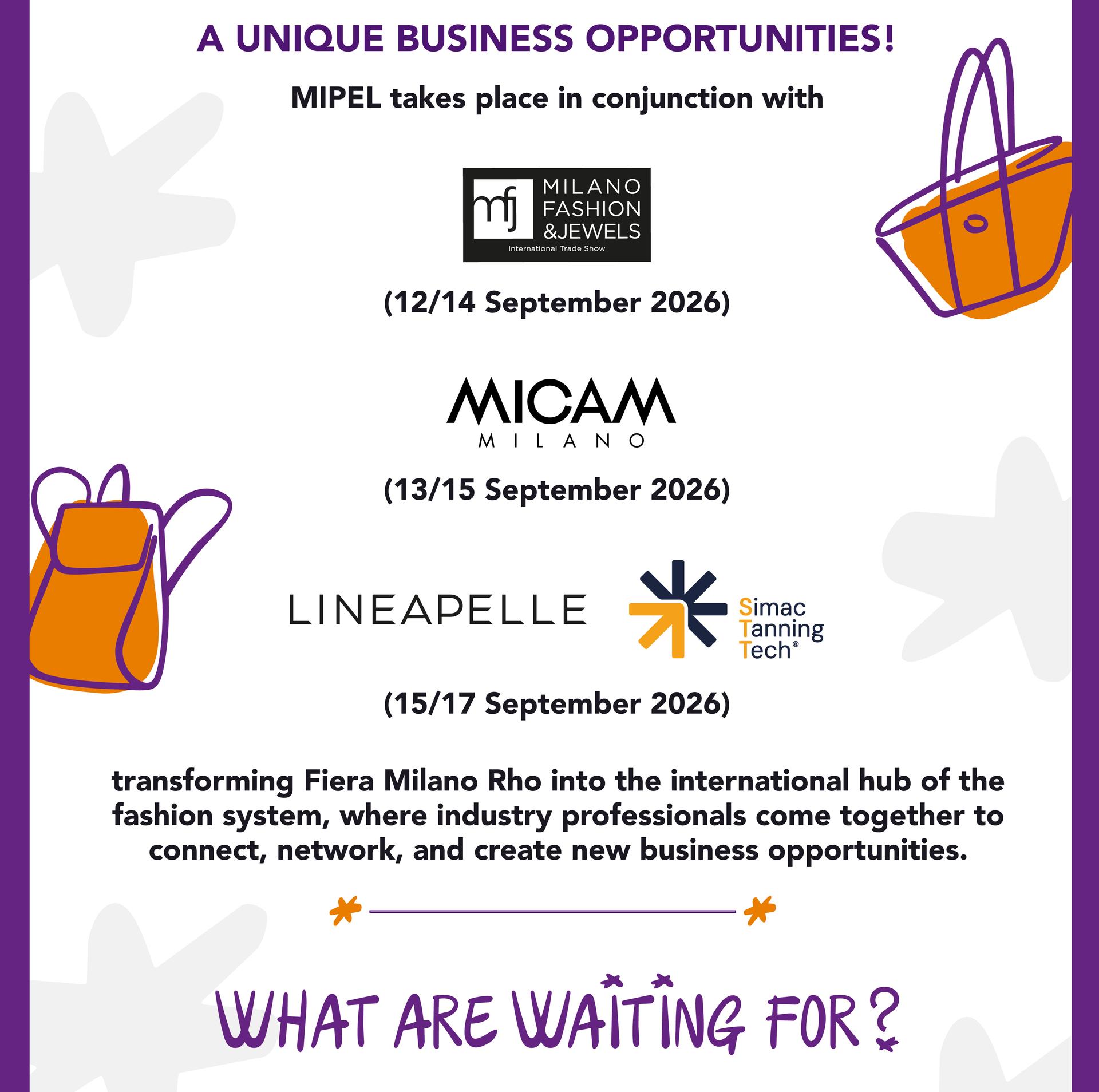  A UNIQUE BUSINESS OPPORTUNITY: MIPEL130 will be held in conjunction with MICAM Milano (13/15 Sept. 2026), Milano Fashion&Jewels (12/14 Sept. 2026), LINEAPELLE and Simac Tanning Tech (15/17 Sept. 2026)