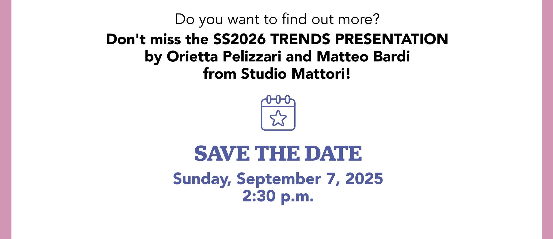 Don't miss the SS2026 TRENDS PRESENTATION by Studio Mattori: Sunday, Sept. 7 | 2.30 pm | TREND AREA - HALL 3 - ROW Q
